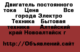 Двигатель постоянного тока. › Цена ­ 12 000 - Все города Электро-Техника » Бытовая техника   . Алтайский край,Новоалтайск г.